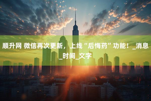 顺升网 微信再次更新，上线“后悔药”功能！_消息_时间_文字