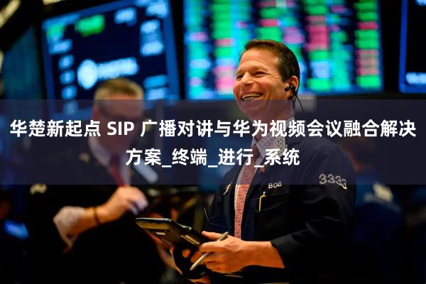 华楚新起点 SIP 广播对讲与华为视频会议融合解决方案_终端_进行_系统