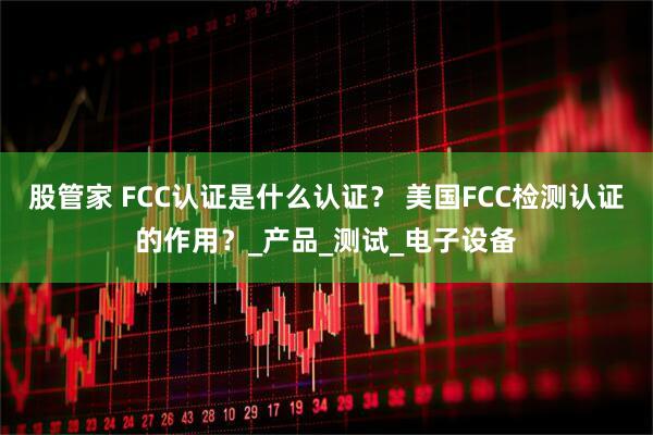 股管家 FCC认证是什么认证？ 美国FCC检测认证的作用？_产品_测试_电子设备