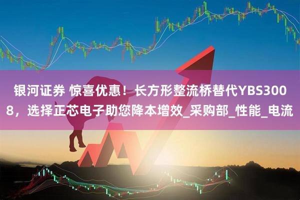 银河证券 惊喜优惠！长方形整流桥替代YBS3008，选择正芯电子助您降本增效_采购部_性能_电流
