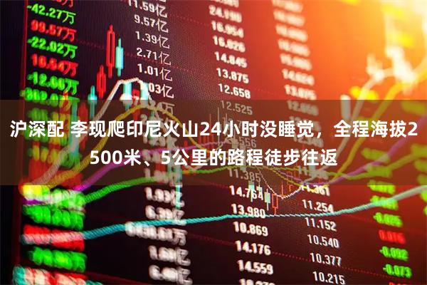 沪深配 李现爬印尼火山24小时没睡觉，全程海拔2500米、5公里的路程徒步往返