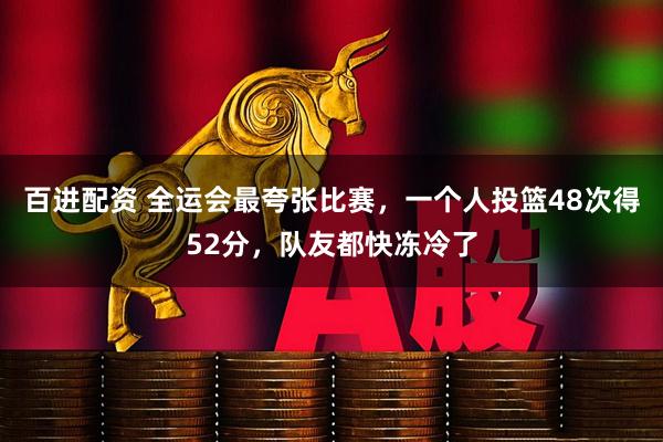 百进配资 全运会最夸张比赛，一个人投篮48次得52分，队友都快冻冷了