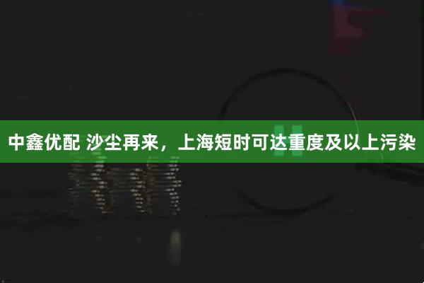 中鑫优配 沙尘再来，上海短时可达重度及以上污染