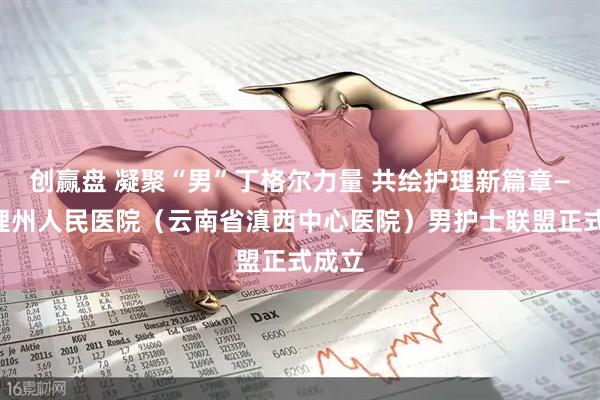 创赢盘 凝聚“男”丁格尔力量 共绘护理新篇章——大理州人民医院（云南省滇西中心医院）男护士联盟正式成立