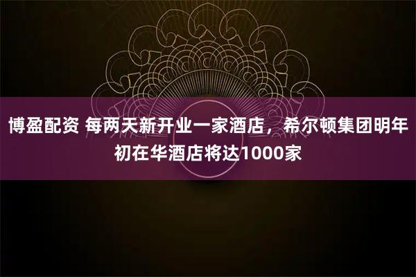 博盈配资 每两天新开业一家酒店，希尔顿集团明年初在华酒店将达1000家
