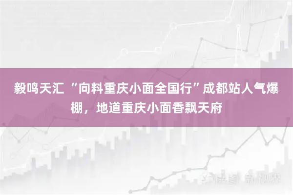 毅鸣天汇 “向料重庆小面全国行”成都站人气爆棚，地道重庆小面香飘天府