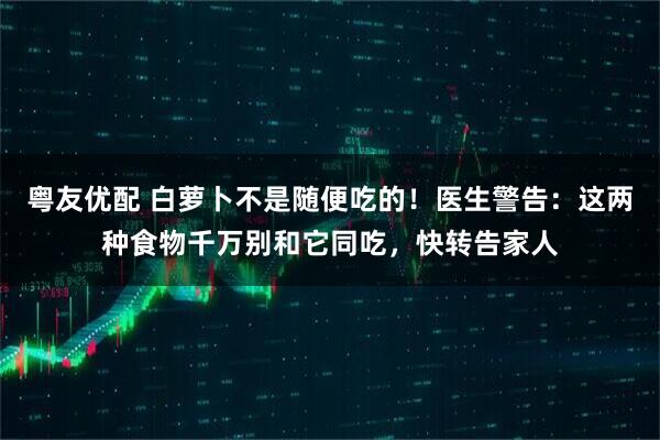 粤友优配 白萝卜不是随便吃的！医生警告：这两种食物千万别和它同吃，快转告家人
