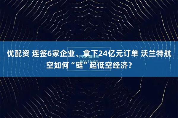 优配资 连签6家企业、拿下24亿元订单 沃兰特航空如何“链”起低空经济？
