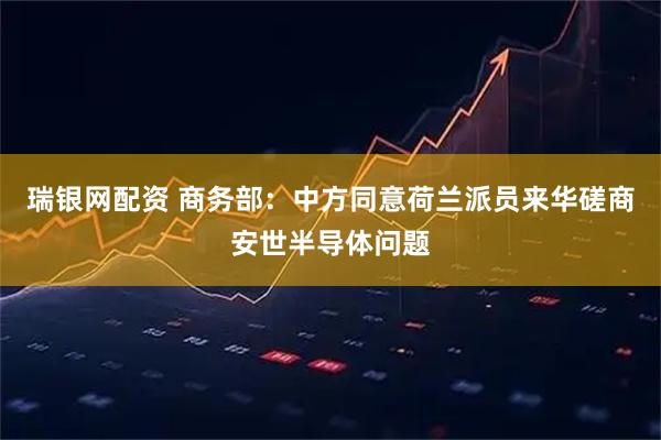 瑞银网配资 商务部：中方同意荷兰派员来华磋商安世半导体问题