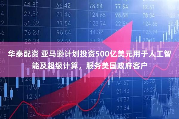 华泰配资 亚马逊计划投资500亿美元用于人工智能及超级计算，服务美国政府客户