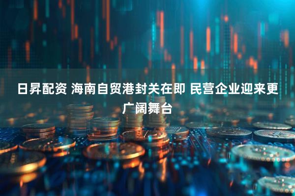 日昇配资 海南自贸港封关在即 民营企业迎来更广阔舞台