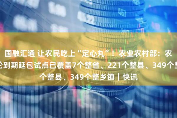 国融汇通 让农民吃上“定心丸”！农业农村部：农村承包地二轮到期延包试点已覆盖7个整省、221个整县、349个整乡镇｜快讯