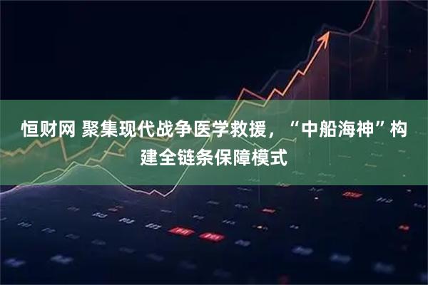 恒财网 聚集现代战争医学救援，“中船海神”构建全链条保障模式