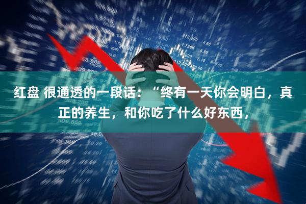红盘 很通透的一段话：“终有一天你会明白，真正的养生，和你吃了什么好东西，